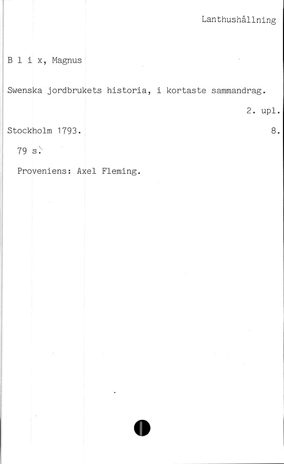  ﻿Lanthushållning
Blix, Magnus
Swenska jordbrukets historia, i kortaste sammandrag.
2. upl.
Stockholm 1793.	8.
79 sr
Proveniens: Axel Fleming.